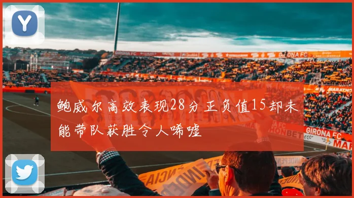 鲍威尔高效表现28分正负值15却未能带队获胜令人唏嘘
