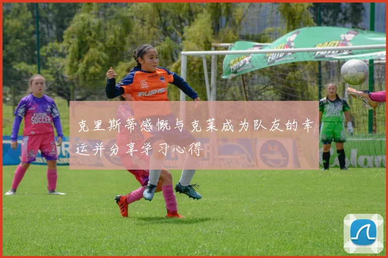 克里斯蒂感慨与克莱成为队友的幸运并分享学习心得