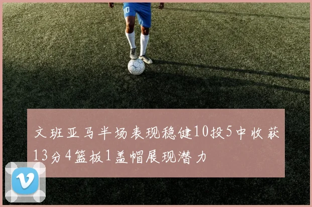 文班亚马半场表现稳健10投5中收获13分4篮板1盖帽展现潜力