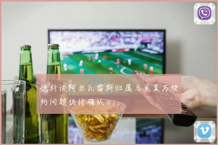 德科谈阿尔瓦雷斯归属马竞莱万续约问题仍待确认