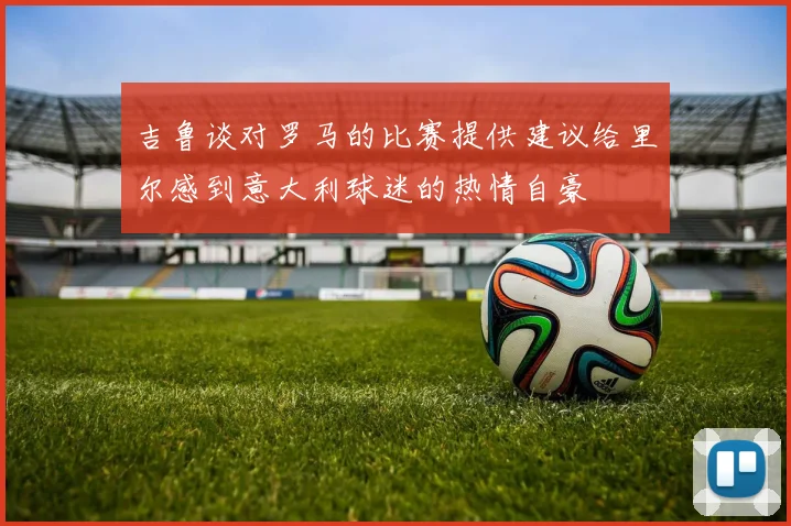 吉鲁谈对罗马的比赛提供建议给里尔感到意大利球迷的热情自豪