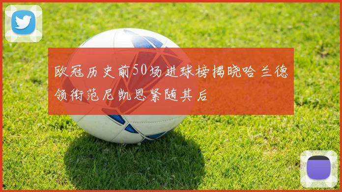 欧冠历史前50场进球榜揭晓哈兰德领衔范尼凯恩紧随其后