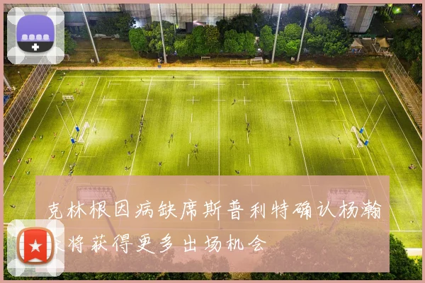 克林根因病缺席斯普利特确认杨瀚森将获得更多出场机会