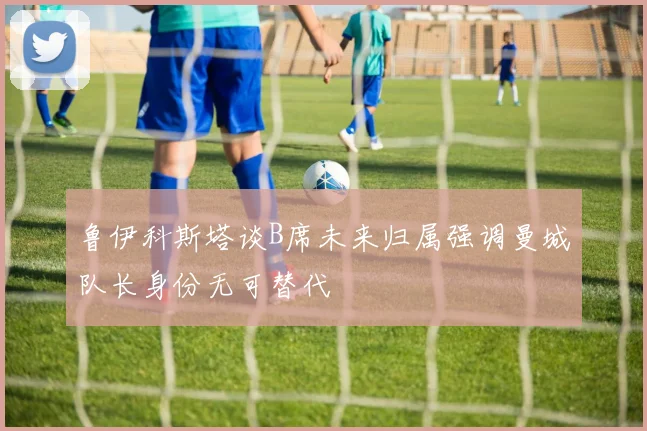 鲁伊科斯塔谈B席未来归属强调曼城队长身份无可替代