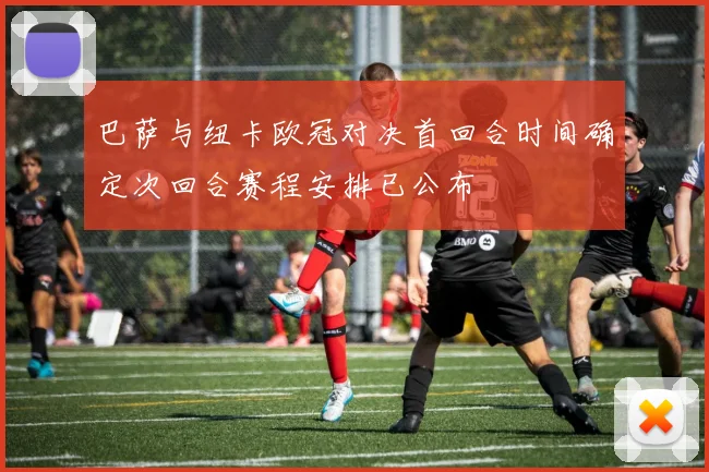 巴萨与纽卡欧冠对决首回合时间确定次回合赛程安排已公布
