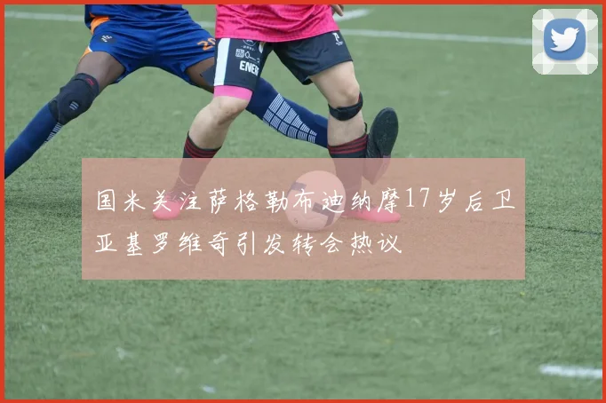 国米关注萨格勒布迪纳摩17岁后卫亚基罗维奇引发转会热议