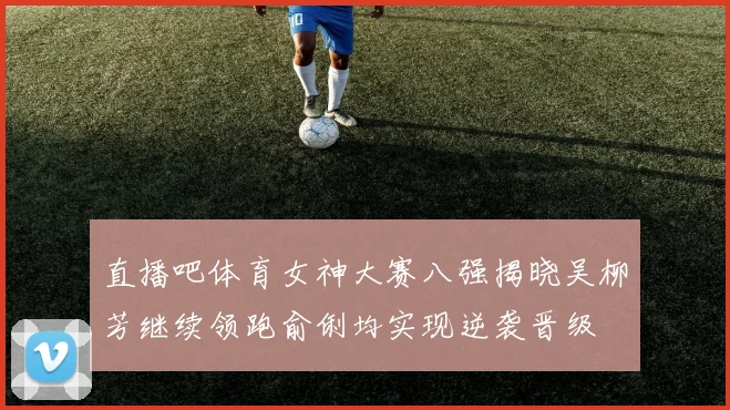 直播吧体育女神大赛八强揭晓吴柳芳继续领跑俞俐均实现逆袭晋级