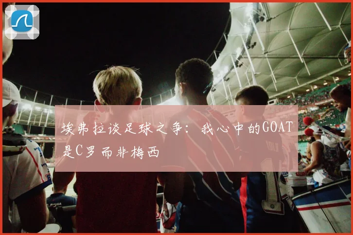 埃弗拉谈足球之争：我心中的GOAT是C罗而非梅西