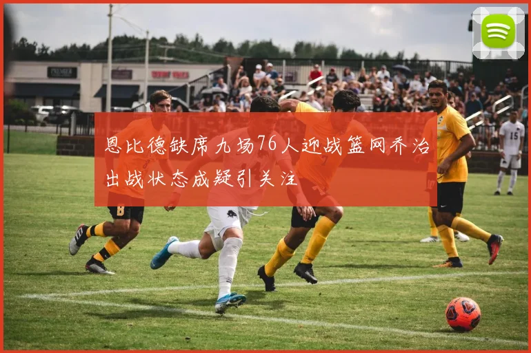 恩比德缺席九场76人迎战篮网乔治出战状态成疑引关注