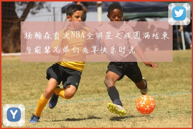 杨瀚森首次NBA全明星之旅圆满结束与前辈兄弟们共享快乐时光