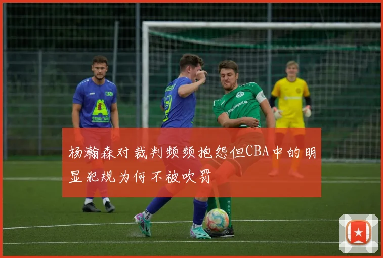 杨瀚森对裁判频频抱怨但CBA中的明显犯规为何不被吹罚