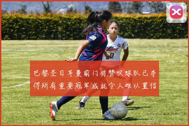 巴黎圣日耳曼前门将赞叹球队已夺得所有重要冠军成就令人难以置信